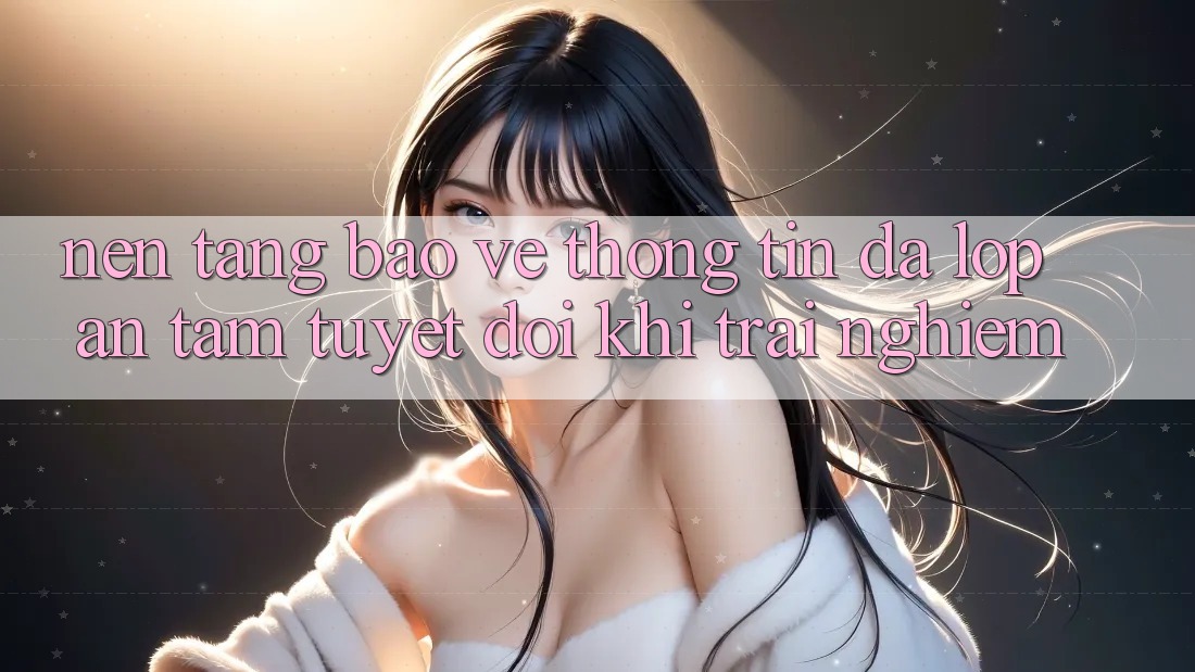Nền tảng Bảo vệ thông tin Đa Lớp - An Tâm Tuyệt Đối Khi Trải Nghiệm Nền tảng Bảo vệ thông tin Đa Lớp - An Tâm Tuyệt Đối Khi Trải Nghiệm