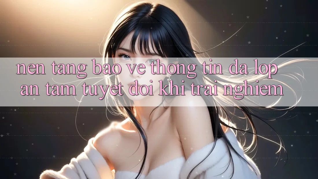 Nền tảng Bảo vệ thông tin Đa Lớp - An Tâm Tuyệt Đối Khi Trải Nghiệm Nền tảng Bảo vệ thông tin Đa Lớp - An Tâm Tuyệt Đối Khi Trải Nghiệm