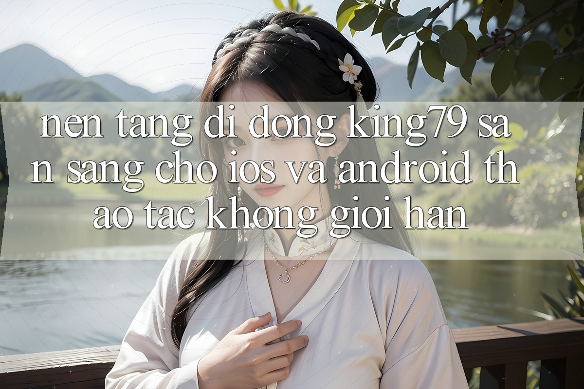 Nền tảng di động King79 Sẵn Sàng Cho iOS và Android - Thao tác Không Giới Hạn Nền tảng di động King79 Sẵn Sàng Cho iOS và Android - Thao tác Không Giới Hạn