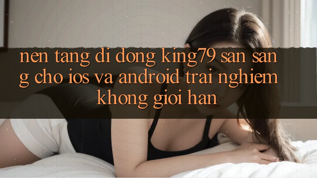 Nền tảng di động King79 Sẵn Sàng Cho iOS và Android - Trải nghiệm Không Giới Hạn Nền tảng di động King79 Sẵn Sàng Cho iOS và Android - Trải nghiệm Không Giới Hạn