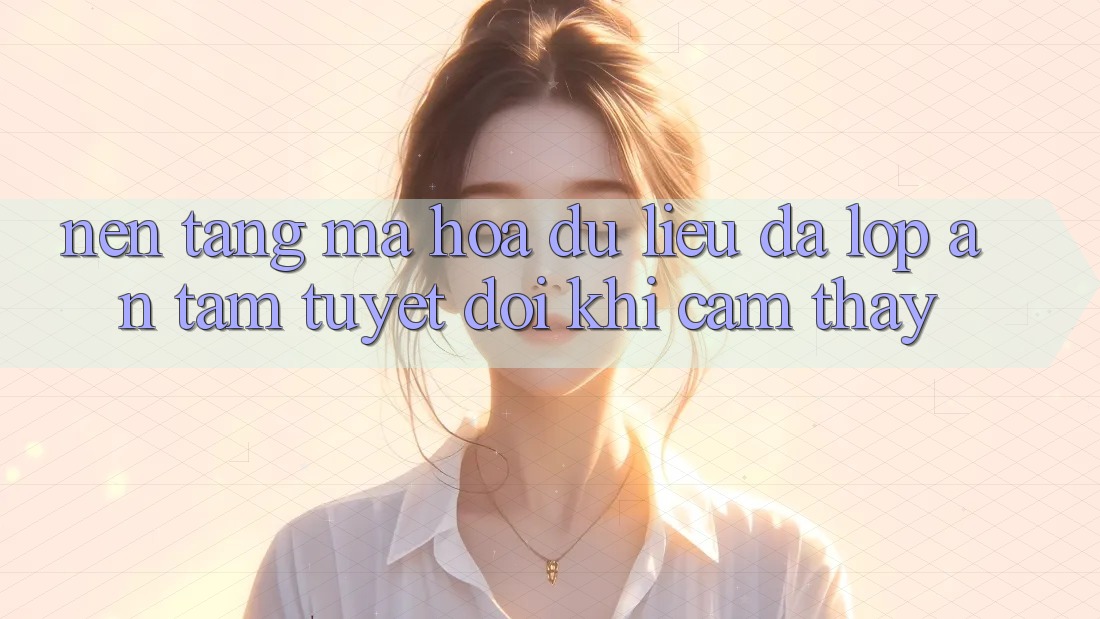 Nền tảng Mã hóa dữ liệu Đa Lớp - An Tâm Tuyệt Đối Khi Cảm thấy