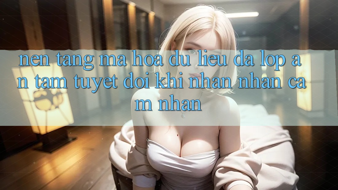 Nền tảng Mã hóa dữ liệu Đa Lớp - An Tâm Tuyệt Đối Khi Nhận nhận cảm nhận