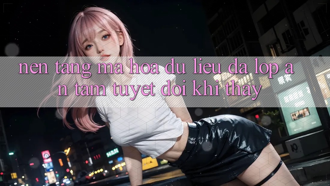 Nền tảng Mã hóa dữ liệu Đa Lớp - An Tâm Tuyệt Đối Khi Thấy Nền tảng Mã hóa dữ liệu Đa Lớp - An Tâm Tuyệt Đối Khi Thấy