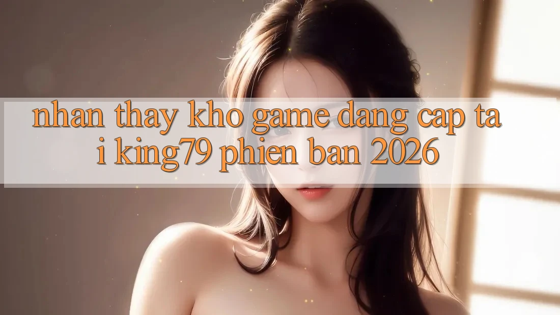 Nhận thấy Kho Game Đẳng Cấp Tại King79 Phiên Bản 2026