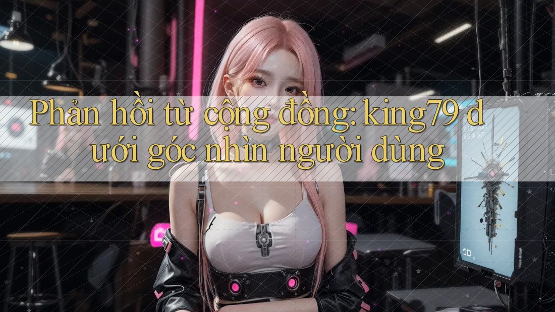 Phản hồi từ cộng đồng: king79 dưới góc nhìn người dùng Phản hồi từ cộng đồng: king79 dưới góc nhìn người dùng
