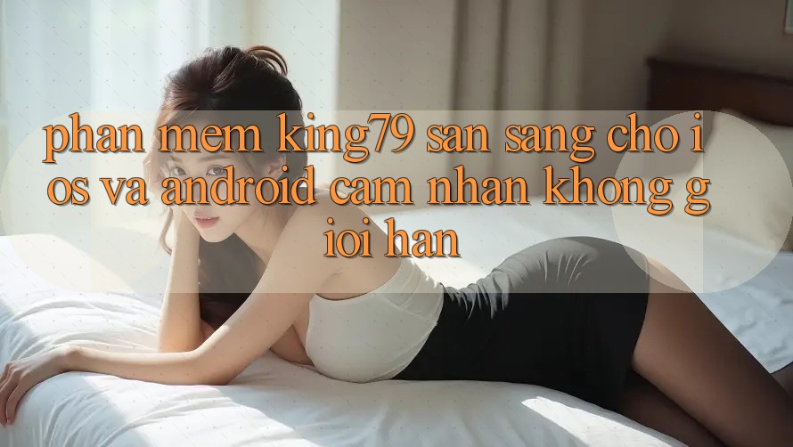 Phần mềm King79 Sẵn Sàng Cho iOS và Android - Cảm nhận Không Giới Hạn Phần mềm King79 Sẵn Sàng Cho iOS và Android - Cảm nhận Không Giới Hạn