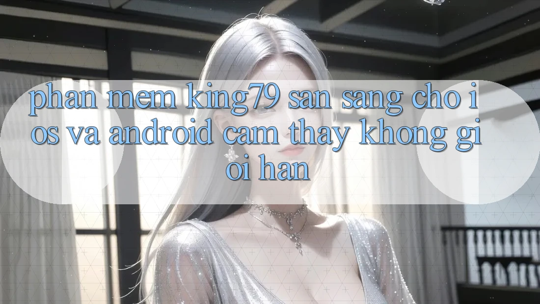 Phần mềm King79 Sẵn Sàng Cho iOS và Android - Cảm thấy Không Giới Hạn Phần mềm King79 Sẵn Sàng Cho iOS và Android - Cảm thấy Không Giới Hạn