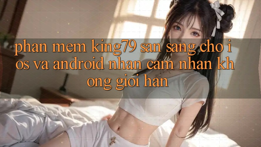 Phần mềm King79 Sẵn Sàng Cho iOS và Android - Nhận cảm nhận Không Giới Hạn Phần mềm King79 Sẵn Sàng Cho iOS và Android - Nhận cảm nhận Không Giới Hạn