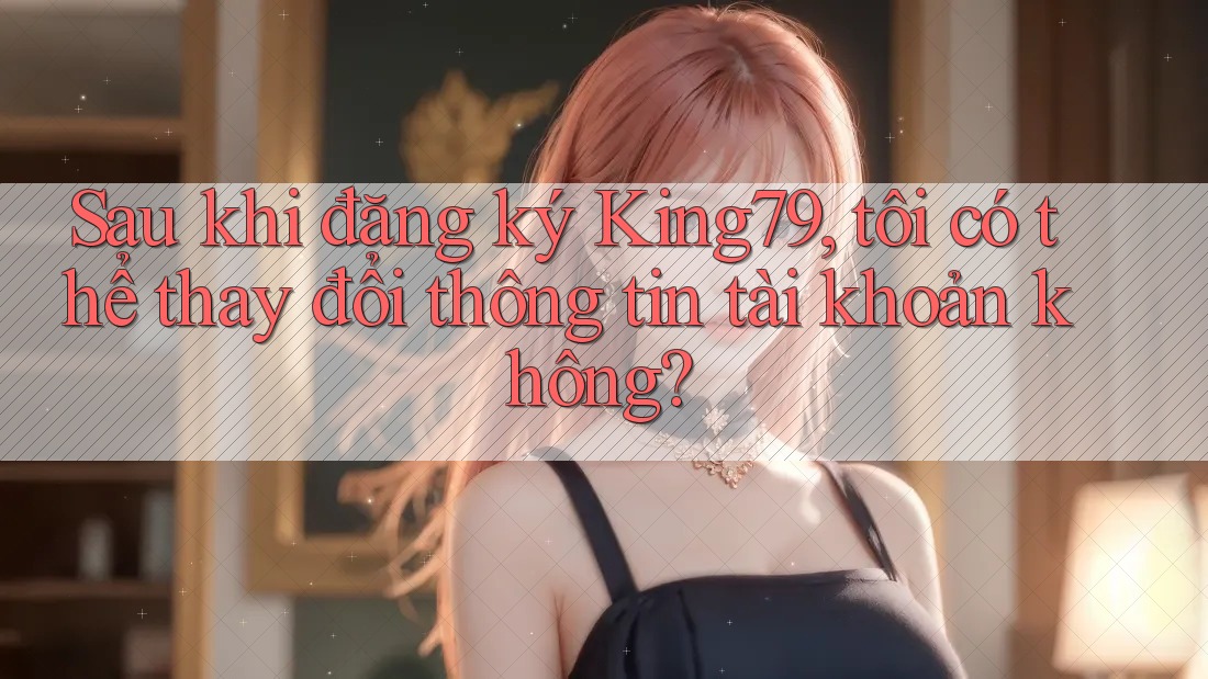 Sau khi đăng ký King79, tôi có thể thay đổi thông tin tài khoản không?