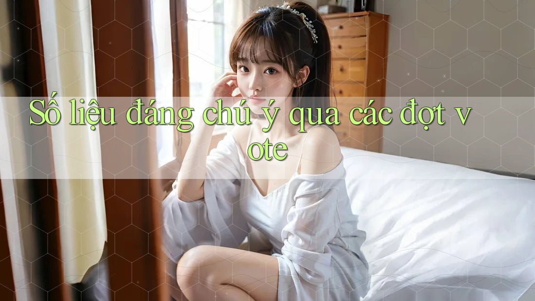 Số liệu đáng chú ý qua các đợt vote