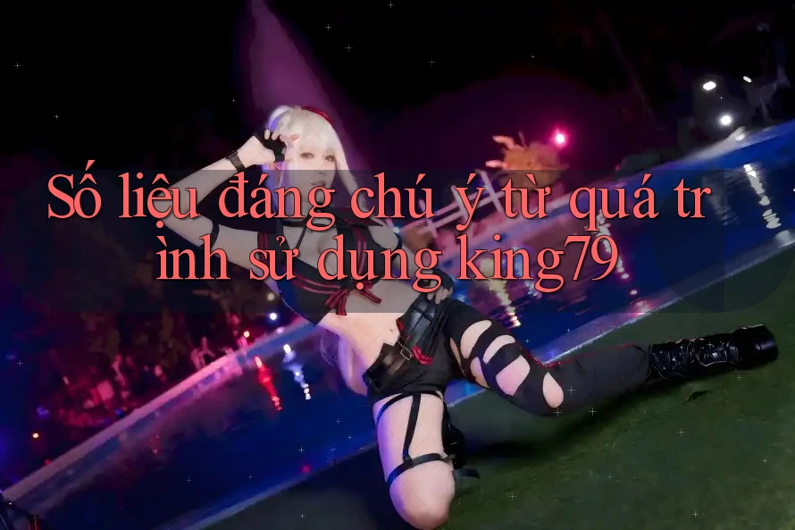 Số liệu đáng chú ý từ quá trình sử dụng king79