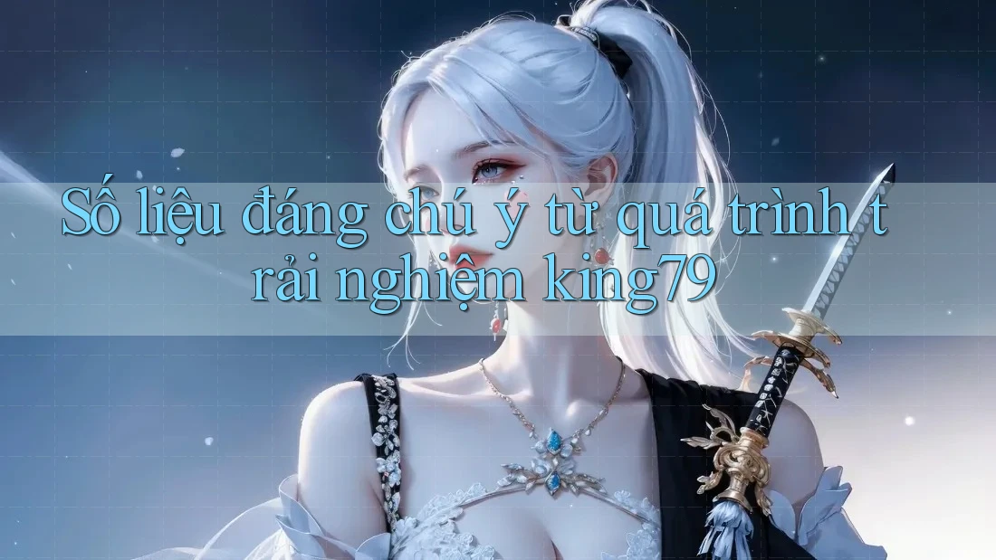 Số liệu đáng chú ý từ quá trình trải nghiệm king79 Số liệu đáng chú ý từ quá trình trải nghiệm king79