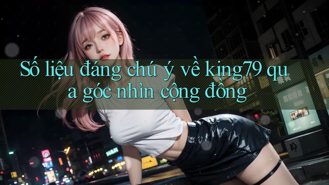 Số liệu đáng chú ý về king79 qua góc nhìn cộng đồng
