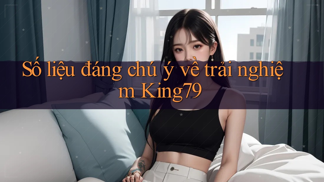 Số liệu đáng chú ý về trải nghiệm King79 Số liệu đáng chú ý về trải nghiệm King79