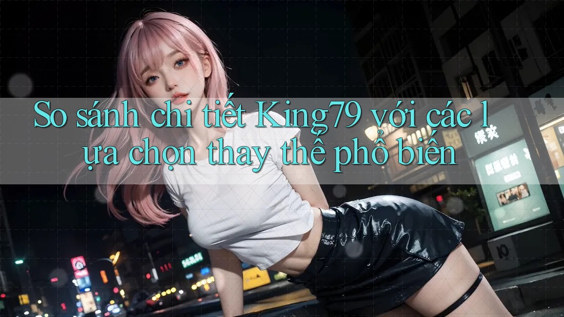 So sánh chi tiết King79 với các lựa chọn thay thế phổ biến