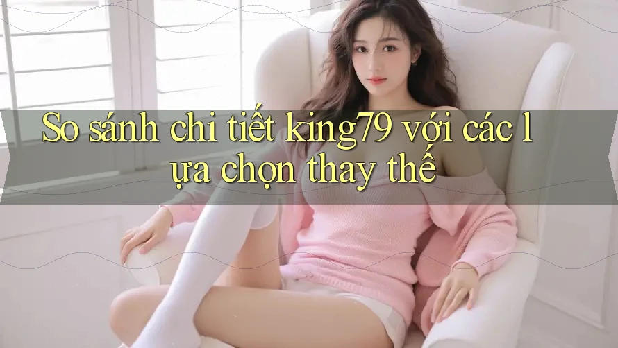 So sánh chi tiết king79 với các lựa chọn thay thế So sánh chi tiết king79 với các lựa chọn thay thế
