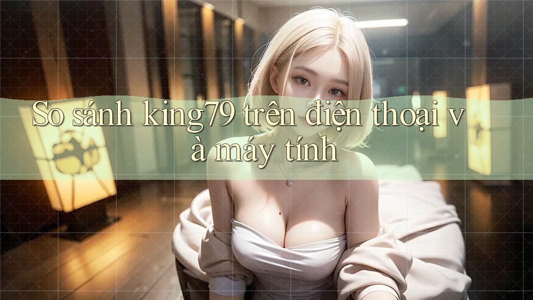 So sánh king79 trên điện thoại và máy tính So sánh king79 trên điện thoại và máy tính