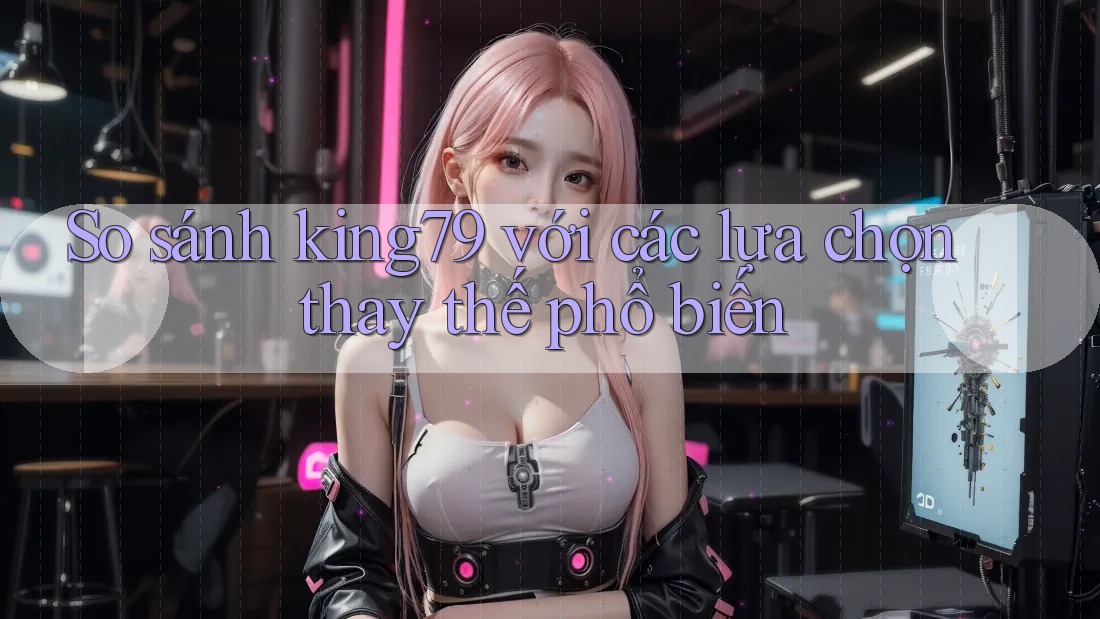 So sánh King79 với các lựa chọn thay thế phổ biến So sánh King79 với các lựa chọn thay thế phổ biến