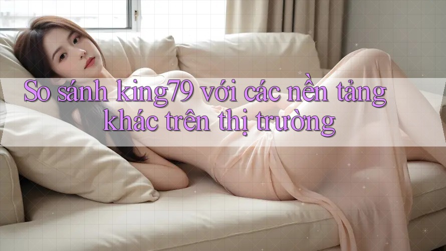 So sánh king79 với các nền tảng khác trên thị trường