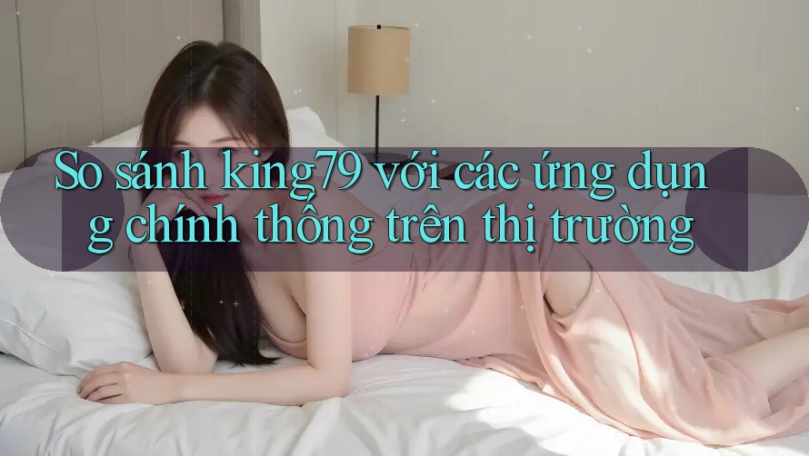 So sánh king79 với các ứng dụng chính thống trên thị trường So sánh king79 với các ứng dụng chính thống trên thị trường