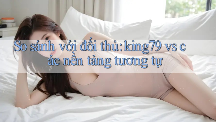 So sánh với đối thủ: king79 vs các nền tảng tương tự So sánh với đối thủ: king79 vs các nền tảng tương tự