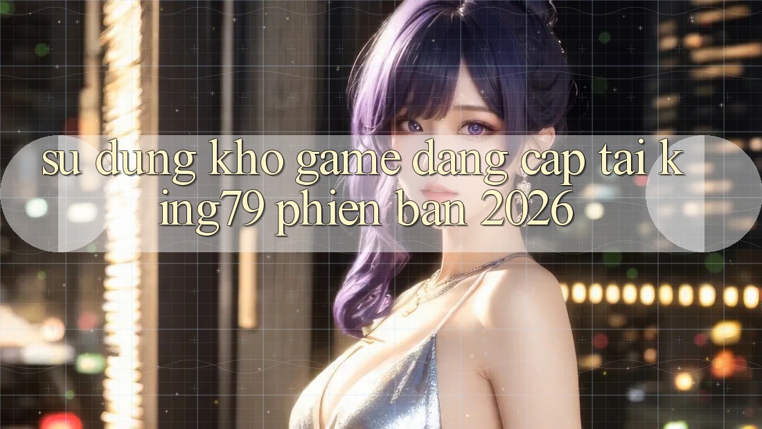 Sử dụng Kho Game Đẳng Cấp Tại King79 Phiên Bản 2026 Sử dụng Kho Game Đẳng Cấp Tại King79 Phiên Bản 2026