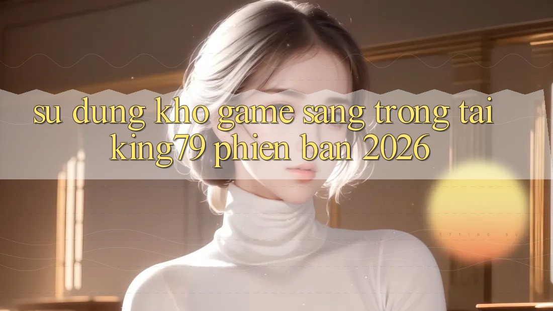 Sử dụng Kho Game Sang trọng Tại King79 Phiên Bản 2026 Sử dụng Kho Game Sang trọng Tại King79 Phiên Bản 2026