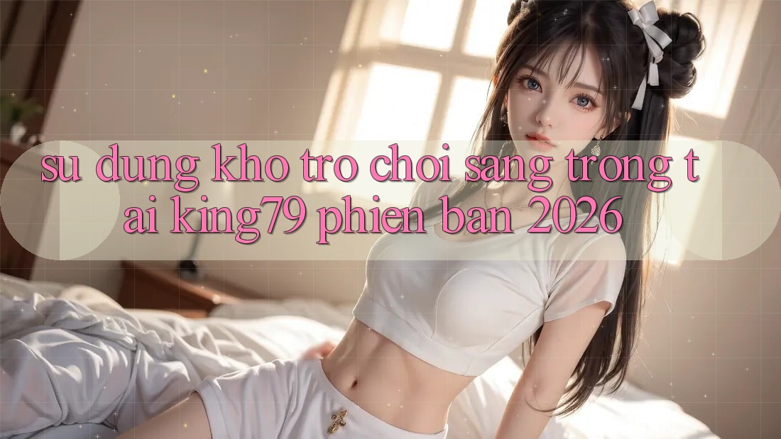 Sử dụng Kho Trò chơi Sang trọng Tại King79 Phiên Bản 2026 Sử dụng Kho Trò chơi Sang trọng Tại King79 Phiên Bản 2026