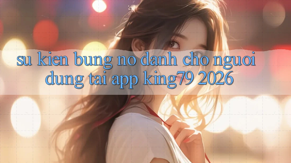 Sự kiện Bùng Nổ Dành Cho Người dùng Tải App King79 2026