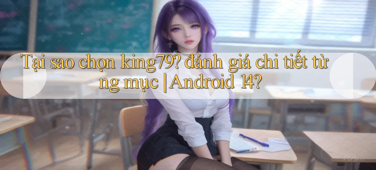 Tại sao chọn king79 đánh giá chi tiết từng mục Android 14