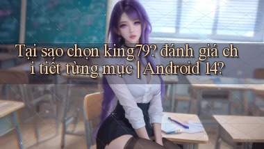 Tại sao chọn king79 đánh giá chi tiết từng mục Android 14