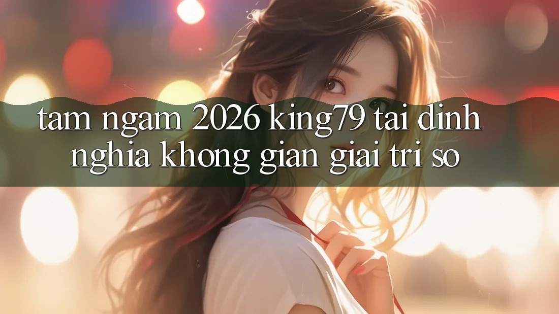 Tầm Ngắm 2026: King79 Tái Định Nghĩa Không Gian Giải Trí Số