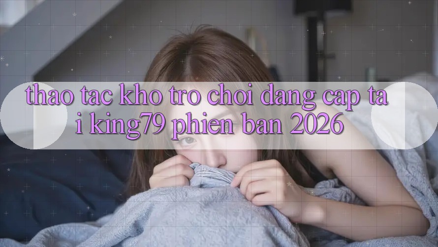Thao tác Kho Trò chơi Đẳng Cấp Tại King79 Phiên Bản 2026