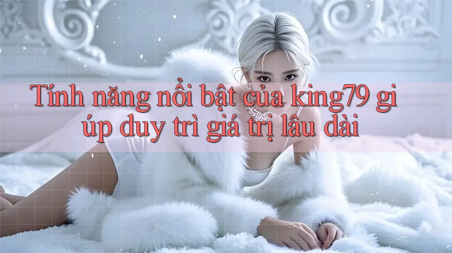 Tính năng nổi bật của king79 giúp duy trì giá trị lâu dài Tính năng nổi bật của king79 giúp duy trì giá trị lâu dài