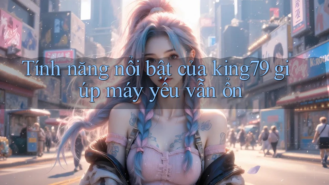 Tính năng nổi bật của king79 giúp máy yếu vẫn ổn Tính năng nổi bật của king79 giúp máy yếu vẫn ổn