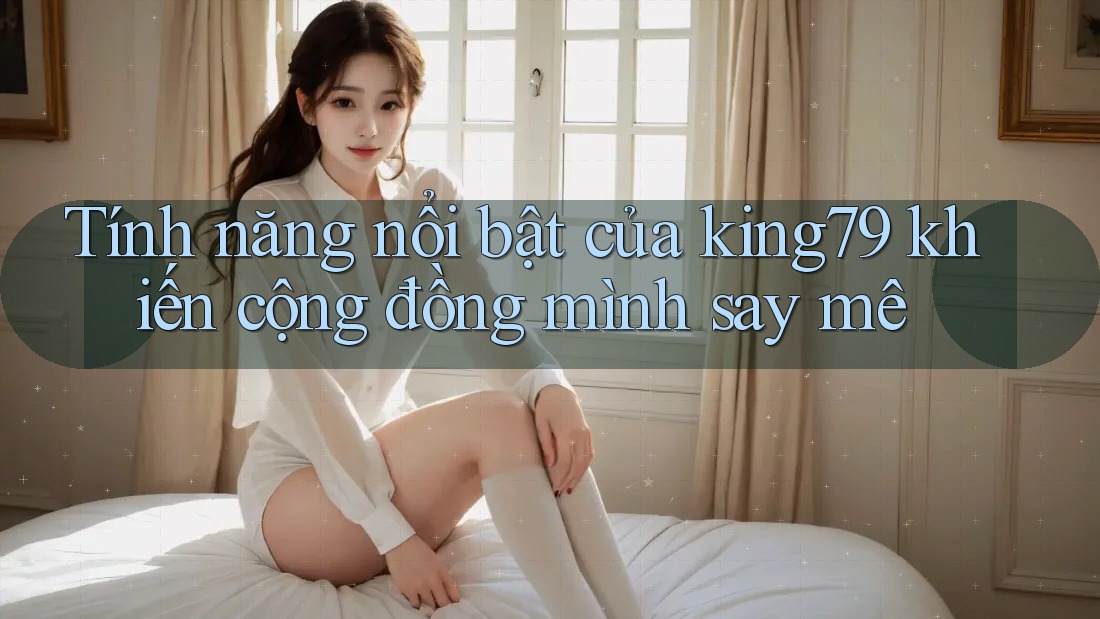 Tính năng nổi bật của king79 khiến cộng đồng mình say mê