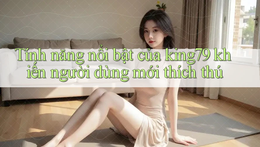 Tính năng nổi bật của king79 khiến người dùng mới thích thú