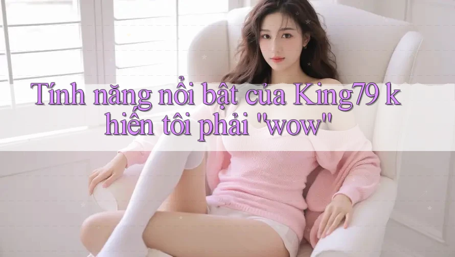 Tính năng nổi bật của King79 khiến tôi phải “wow”