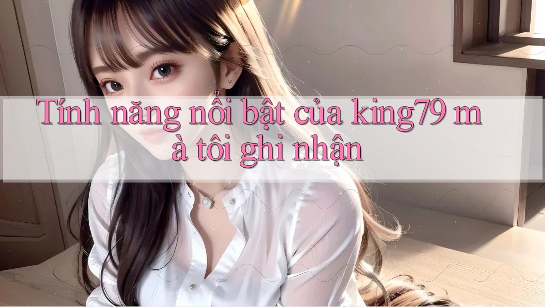 Tính năng nổi bật của king79 mà tôi ghi nhận Tính năng nổi bật của king79 mà tôi ghi nhận