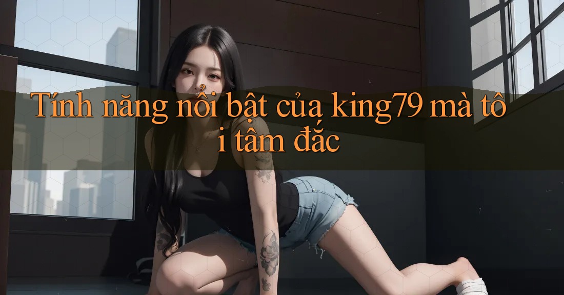 Tính năng nổi bật của king79 mà tôi tâm đắc Tính năng nổi bật của king79 mà tôi tâm đắc