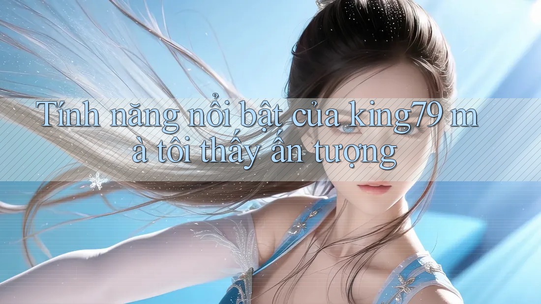 Tính năng nổi bật của king79 mà tôi thấy ấn tượng