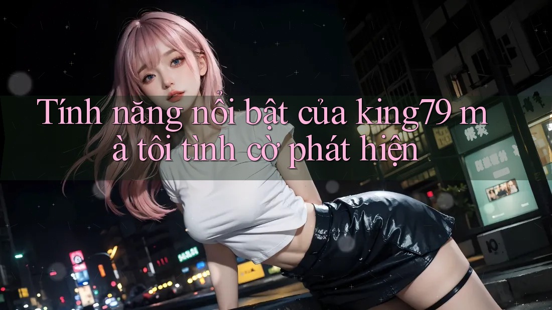 Tính năng nổi bật của king79 mà tôi tình cờ phát hiện