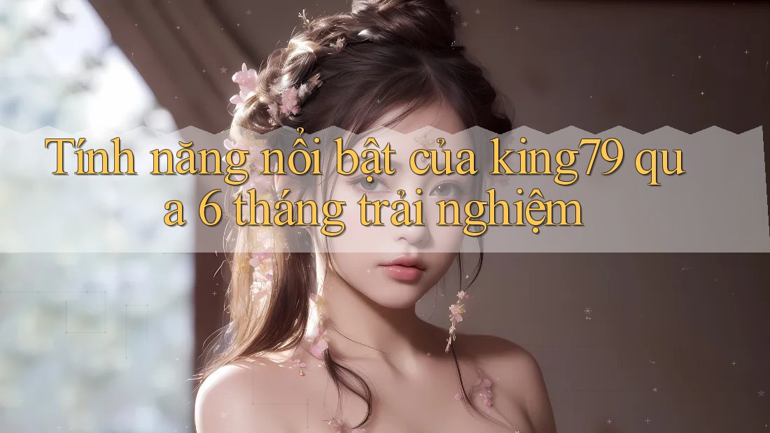 Tính năng nổi bật của king79 qua 6 tháng trải nghiệm