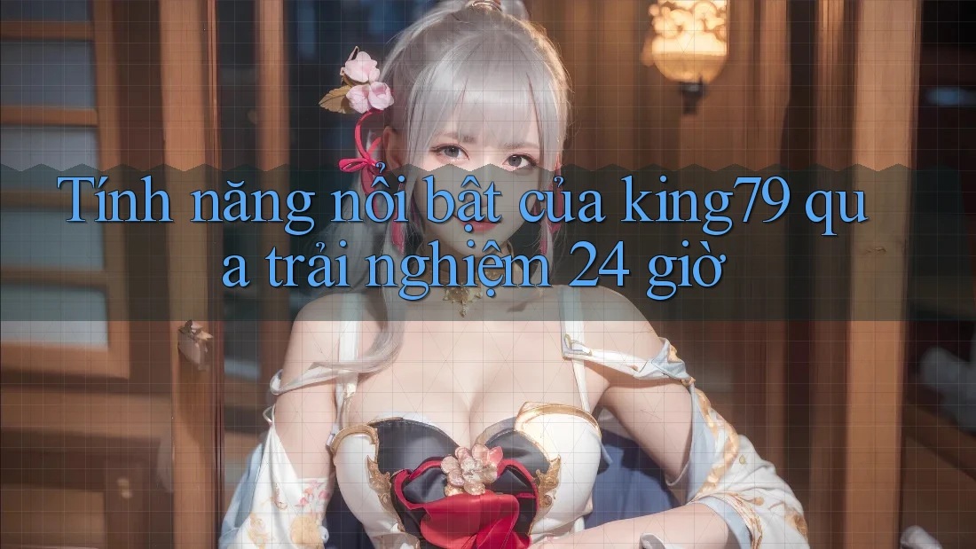 Tính năng nổi bật của king79 qua trải nghiệm 24 giờ Tính năng nổi bật của king79 qua trải nghiệm 24 giờ