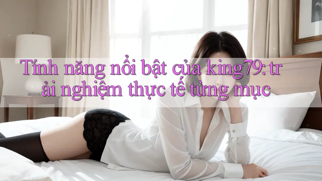 Tính năng nổi bật của king79: trải nghiệm thực tế từng mục