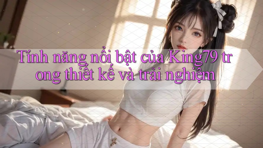 Tính năng nổi bật của King79 trong thiết kế và trải nghiệm Tính năng nổi bật của King79 trong thiết kế và trải nghiệm