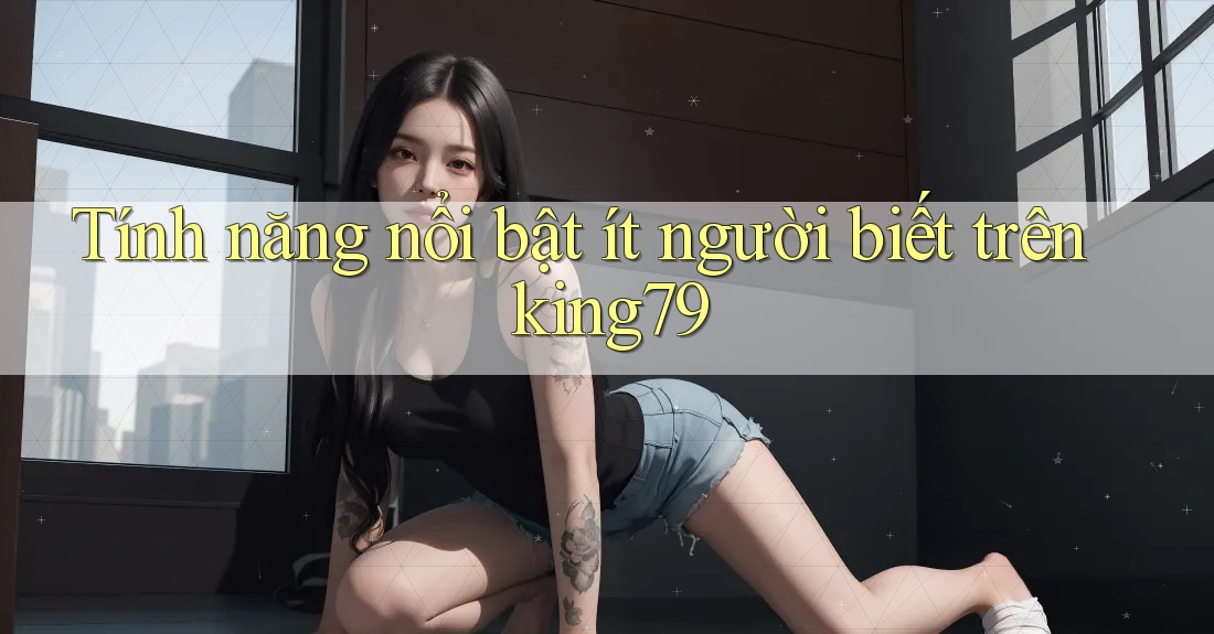 Tính năng nổi bật ít người biết trên king79
