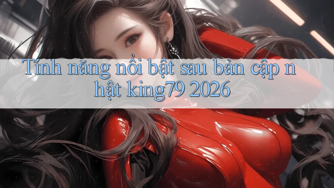 Tính năng nổi bật sau bản cập nhật king79 2026