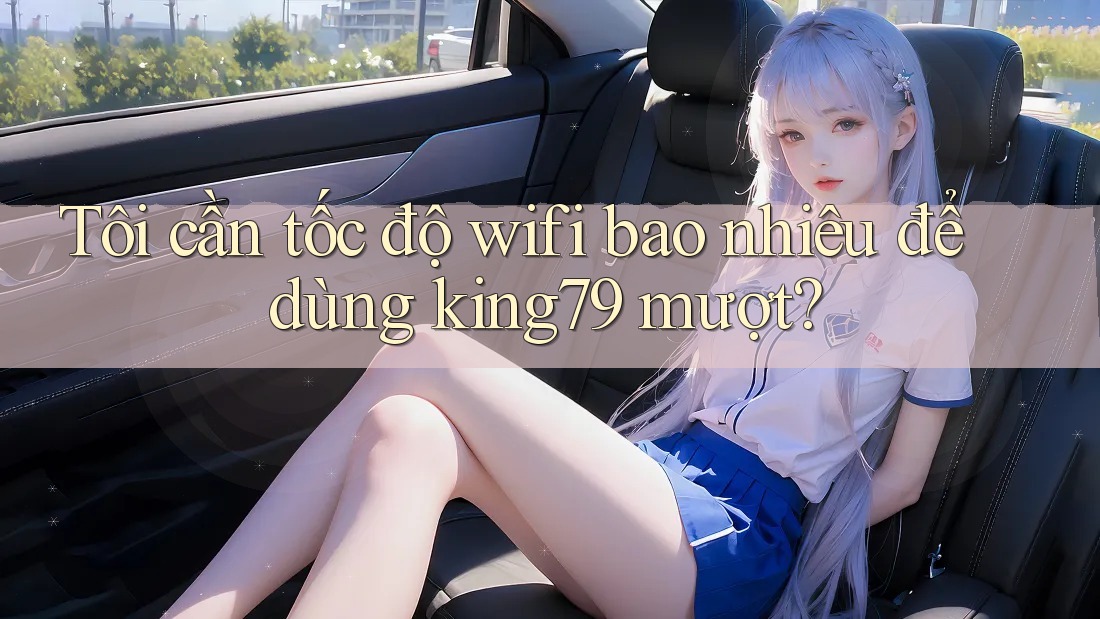 Tôi cần tốc độ wifi bao nhiêu để dùng king79 mượt?
