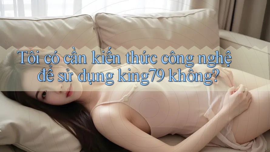 Tôi có cần kiến thức công nghệ để sử dụng king79 không?